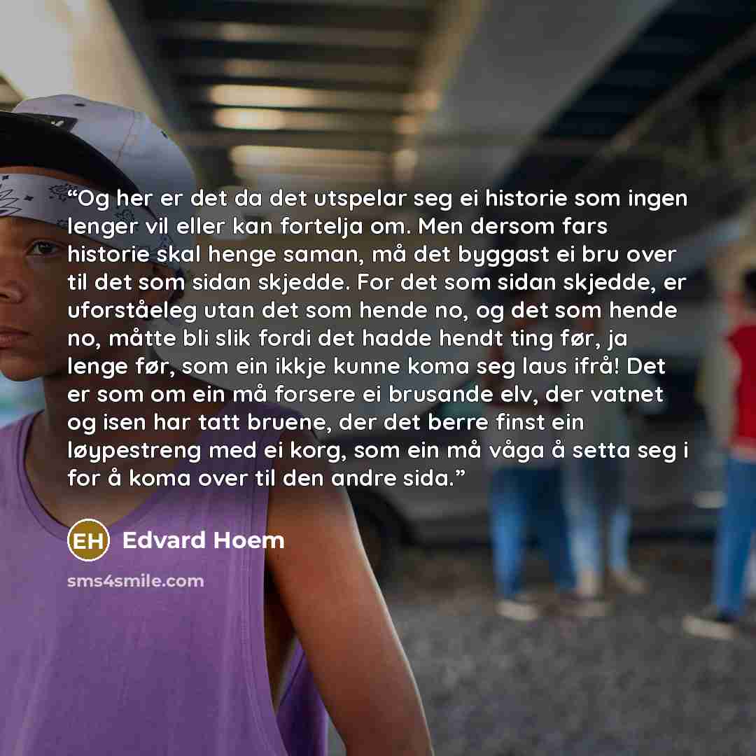 “Og her er det da det utspelar seg ei historie som ingen lenger vil eller kan fortelja om. Men dersom fars historie skal henge saman, må det byggast ei bru over til det som sidan skjedde. For det som sidan skjedde, er uforståeleg utan det som hende no, og det som hende no, måtte bli slik fordi det…” quote by Edvard Hoem