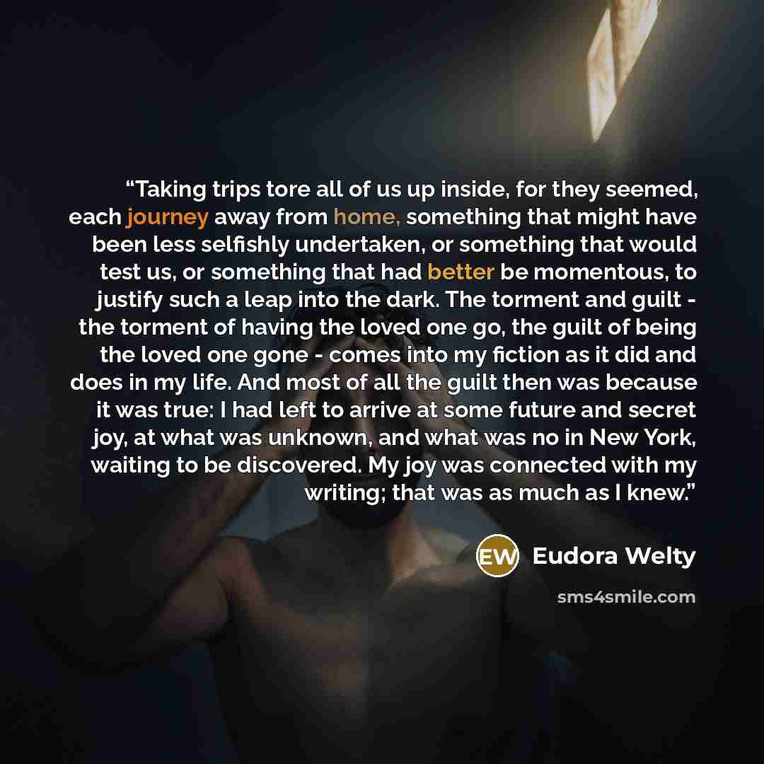 “Taking trips tore all of us up inside, for they seemed, each journey away from home, something that might have been less selfishly undertaken, or something that would test us, or something that had better be momentous, to justify such a leap into the dark. The torment and guilt - the torment of…” quote by Eudora Welty