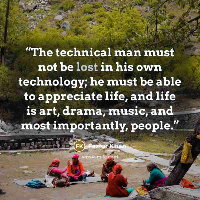 “The technical man must not be lost in his own technology; he must be able to appreciate life, and life is art, drama, music, and most importantly, people.” quote by Fazlur Khan