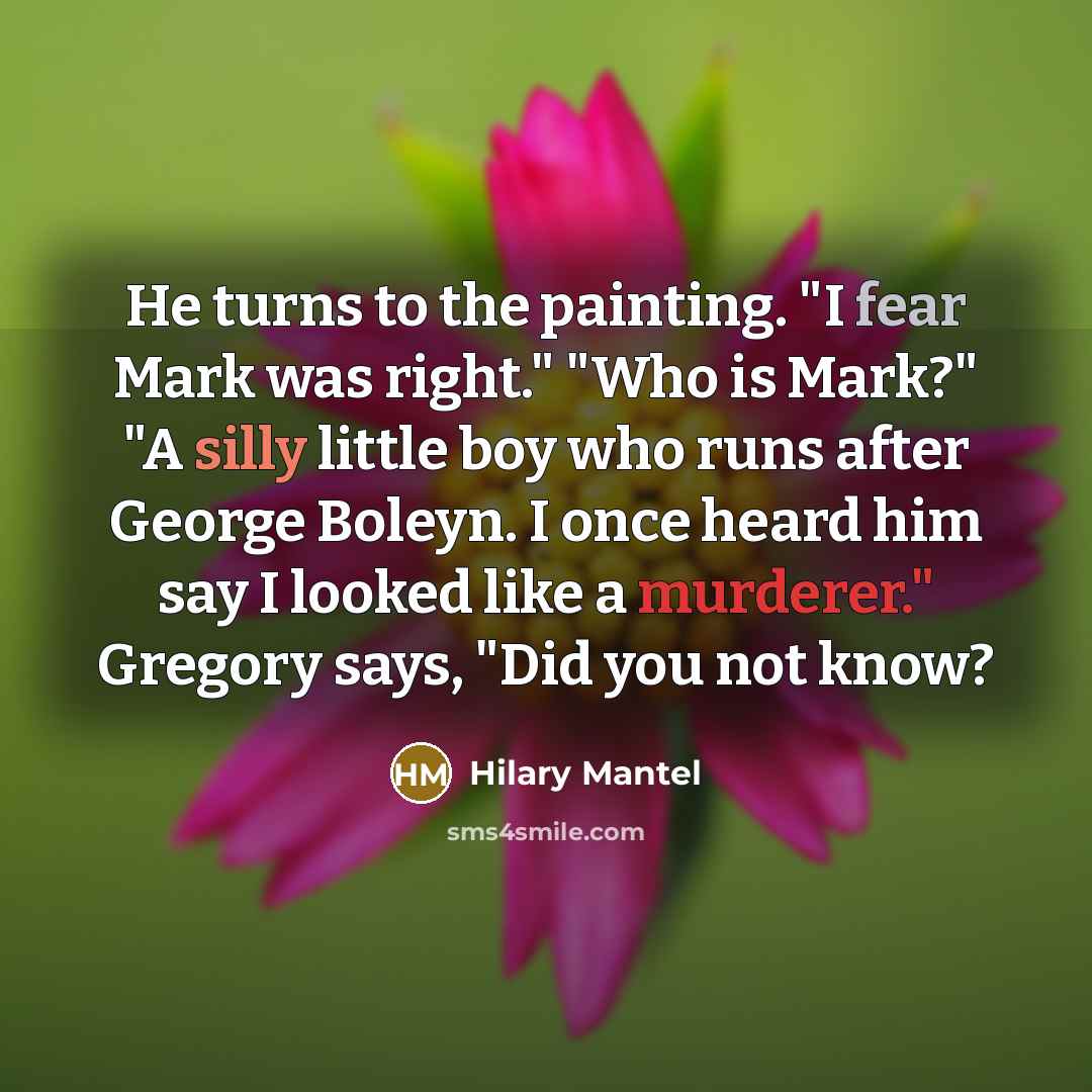 “He turns to the painting. "I fear Mark was right." "Who is Mark?" "A silly little boy who runs after George Boleyn. I once heard him say I looked like a murderer." Gregory says, "Did you not know?” quote by Hilary Mantel
