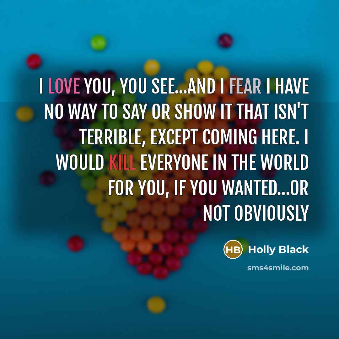 “I love you, you see...and I fear I have no way to say or show it that isn't terrible, except coming here. I would kill everyone in the world for you, if you wanted…Or not obviously” quote by Holly Black