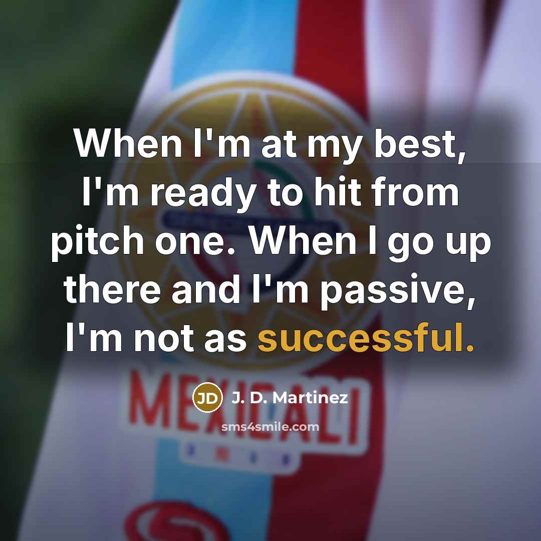 “When I'm at my best, I'm ready to hit from pitch one. When I go up there and I'm passive, I'm not as successful.” quote by J. D. Martinez
