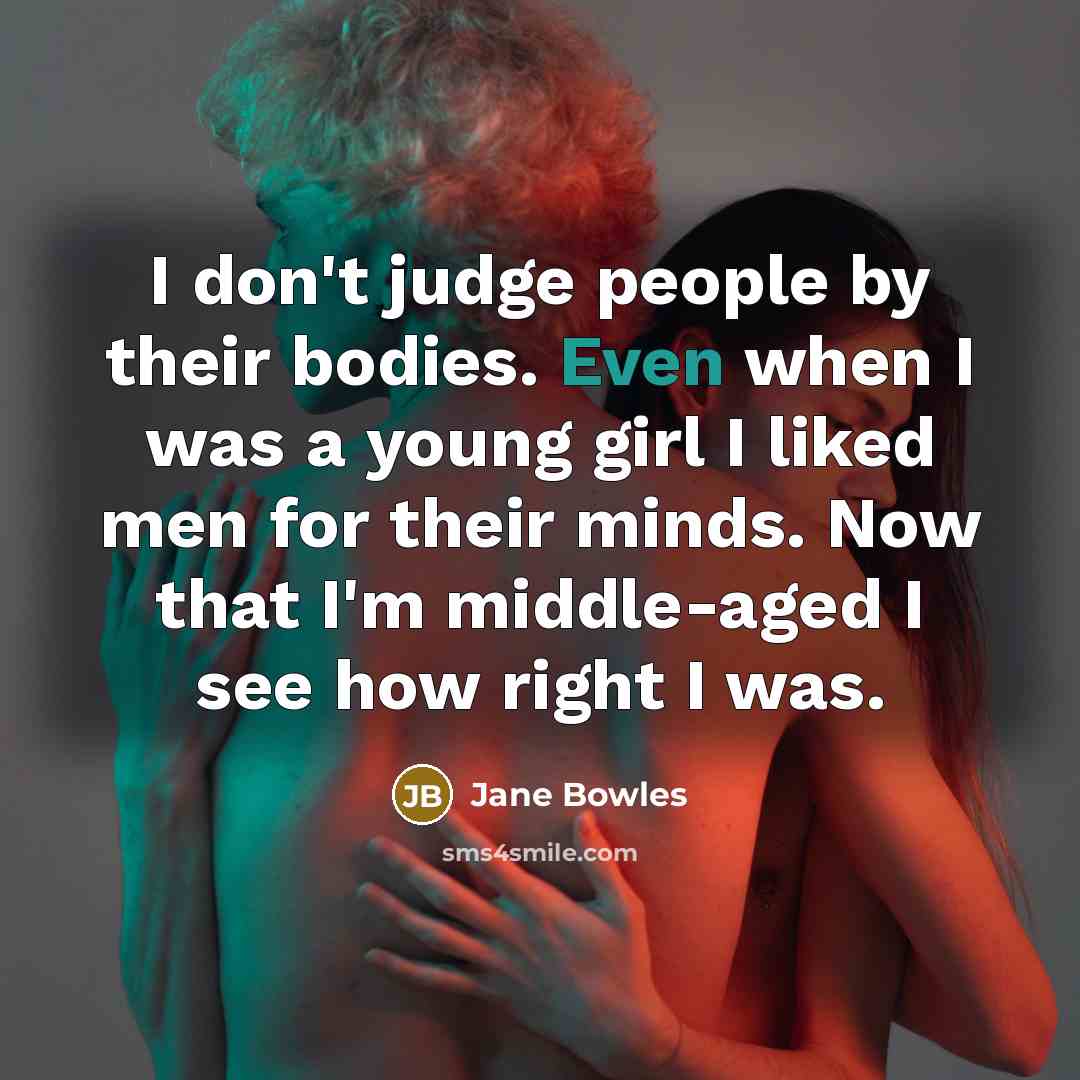 “I don't judge people by their bodies. Even when I was a young girl I liked men for their minds. Now that I'm middle-aged I see how right I was.” quote by Jane Bowles