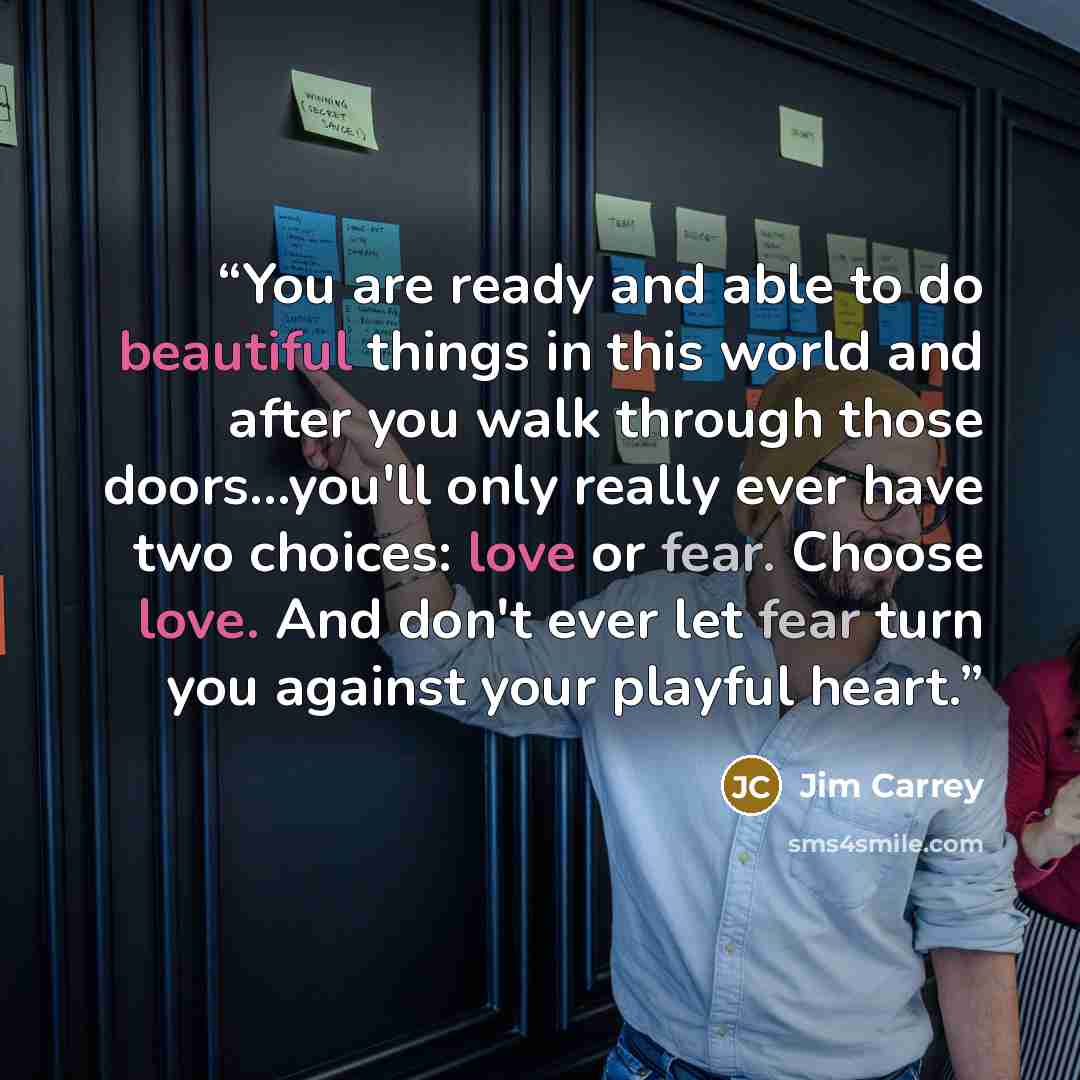 “You are ready and able to do beautiful things in this world and after you walk through those doors...you'll only really ever have two choices: love or fear. Choose love. And don't ever let fear turn you against your playful heart.” quote by Jim Carrey