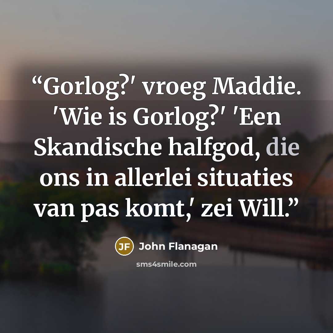 “Gorlog?' vroeg Maddie. 'Wie is Gorlog?' 'Een Skandische halfgod, die ons in allerlei situaties van pas komt,' zei Will.” quote by John Flanagan