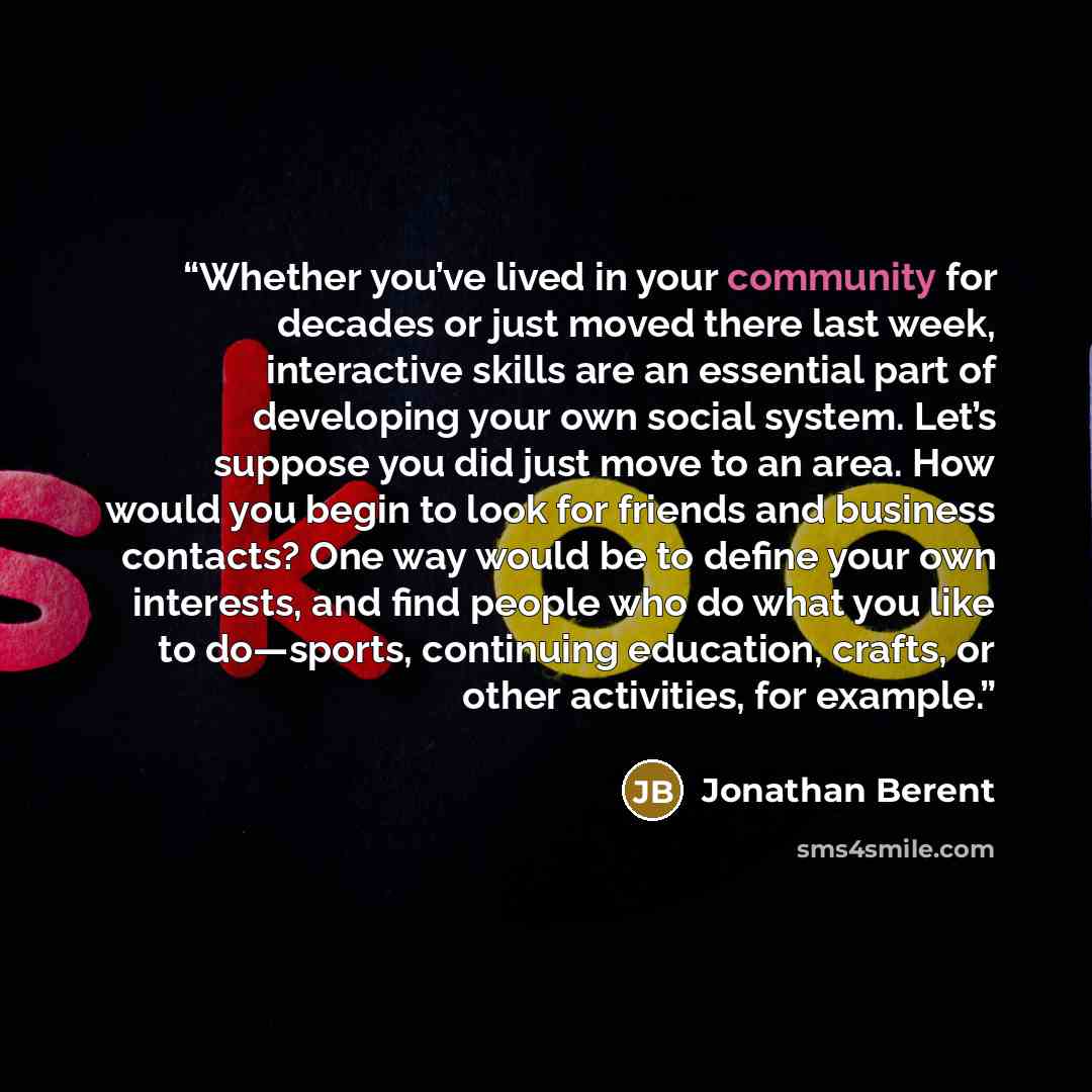 “Whether you’ve lived in your community for decades or just moved there last week, interactive skills are an essential part of developing your own social system. Let’s suppose you did just move to an area. How would you begin to look for friends and business contacts? One way would be to define…” quote by Jonathan Berent