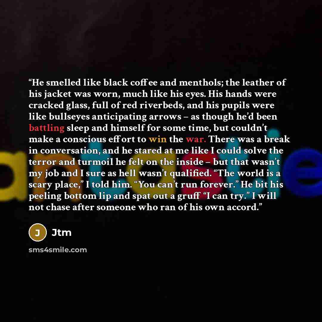 “He smelled like black coffee and menthols; the leather of his jacket was worn, much like his eyes. His hands were cracked glass, full of red riverbeds, and his pupils were like bullseyes anticipating arrows – as though he’d been battling sleep and himself for some time, but couldn’t make a…” quote by Jtm