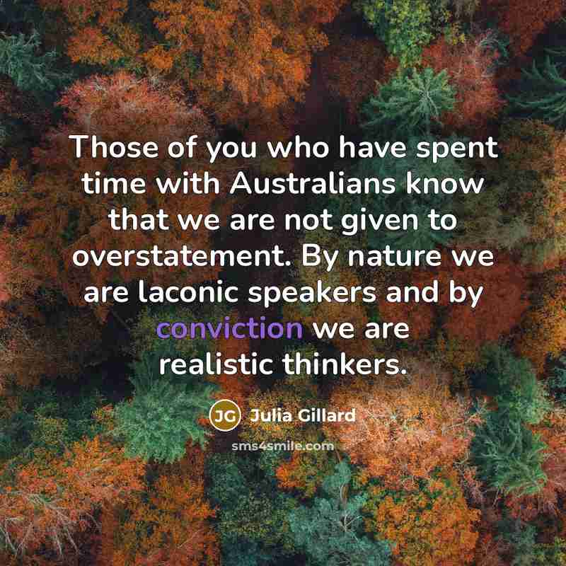 “Those of you who have spent time with Australians know that we are not given to overstatement. By nature we are laconic speakers and by conviction we are realistic thinkers.” quote by Julia Gillard