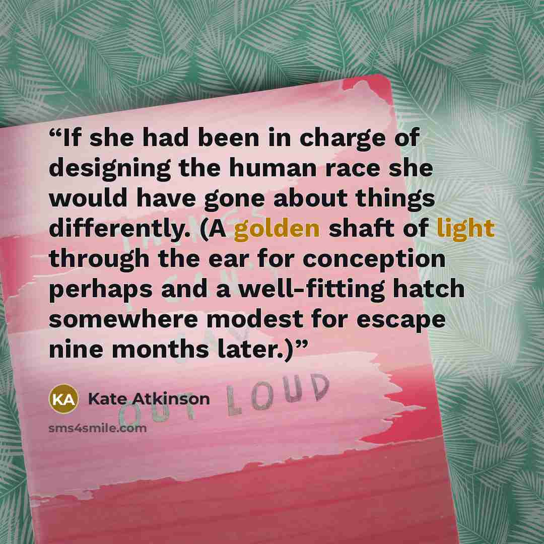 “If she had been in charge of designing the human race she would have gone about things differently. (A golden shaft of light through the ear for conception perhaps and a well-fitting hatch somewhere modest for escape nine months later.)” quote by Kate Atkinson