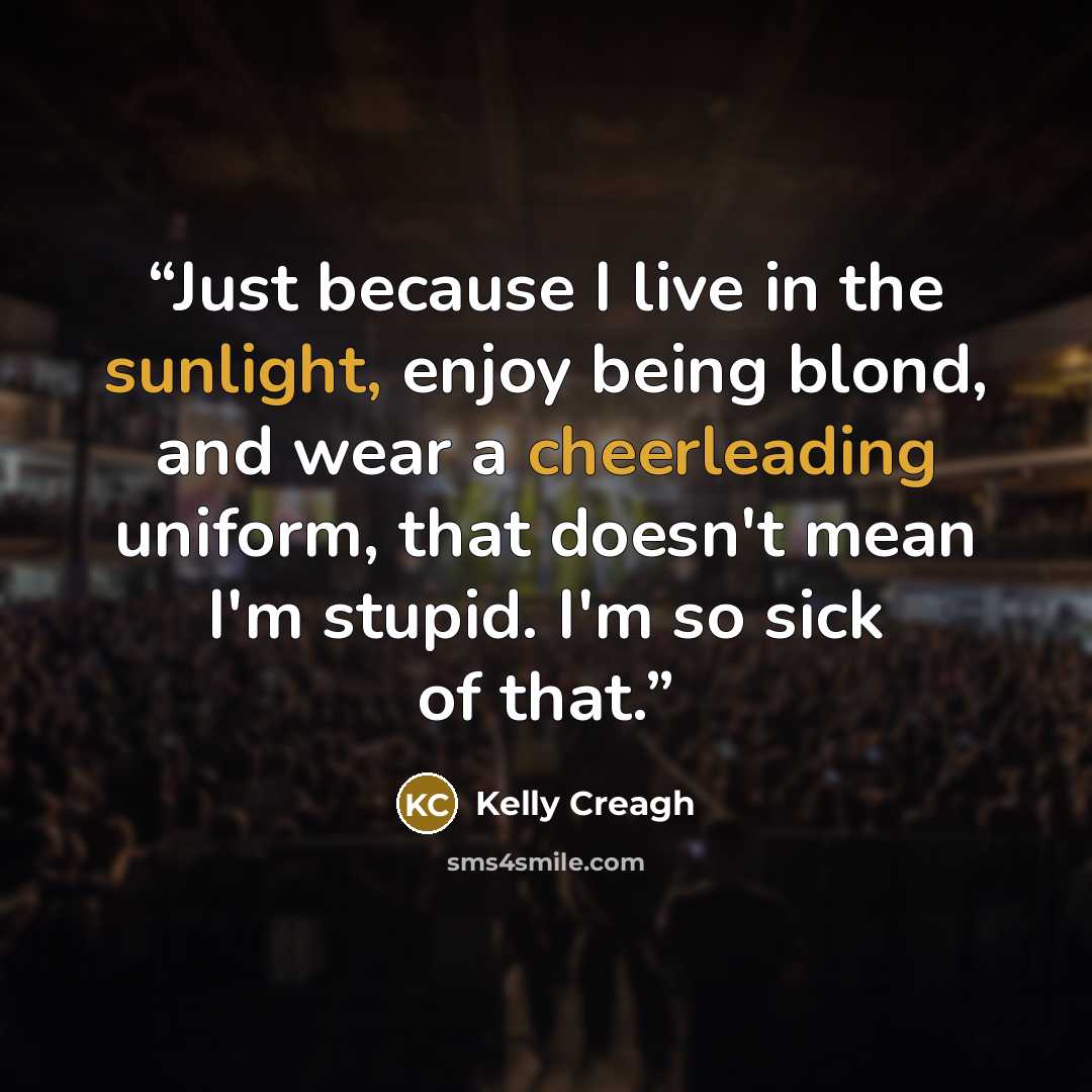 “Just because I live in the sunlight, enjoy being blond, and wear a cheerleading uniform, that doesn't mean I'm stupid. I'm so sick of that.” quote by Kelly Creagh