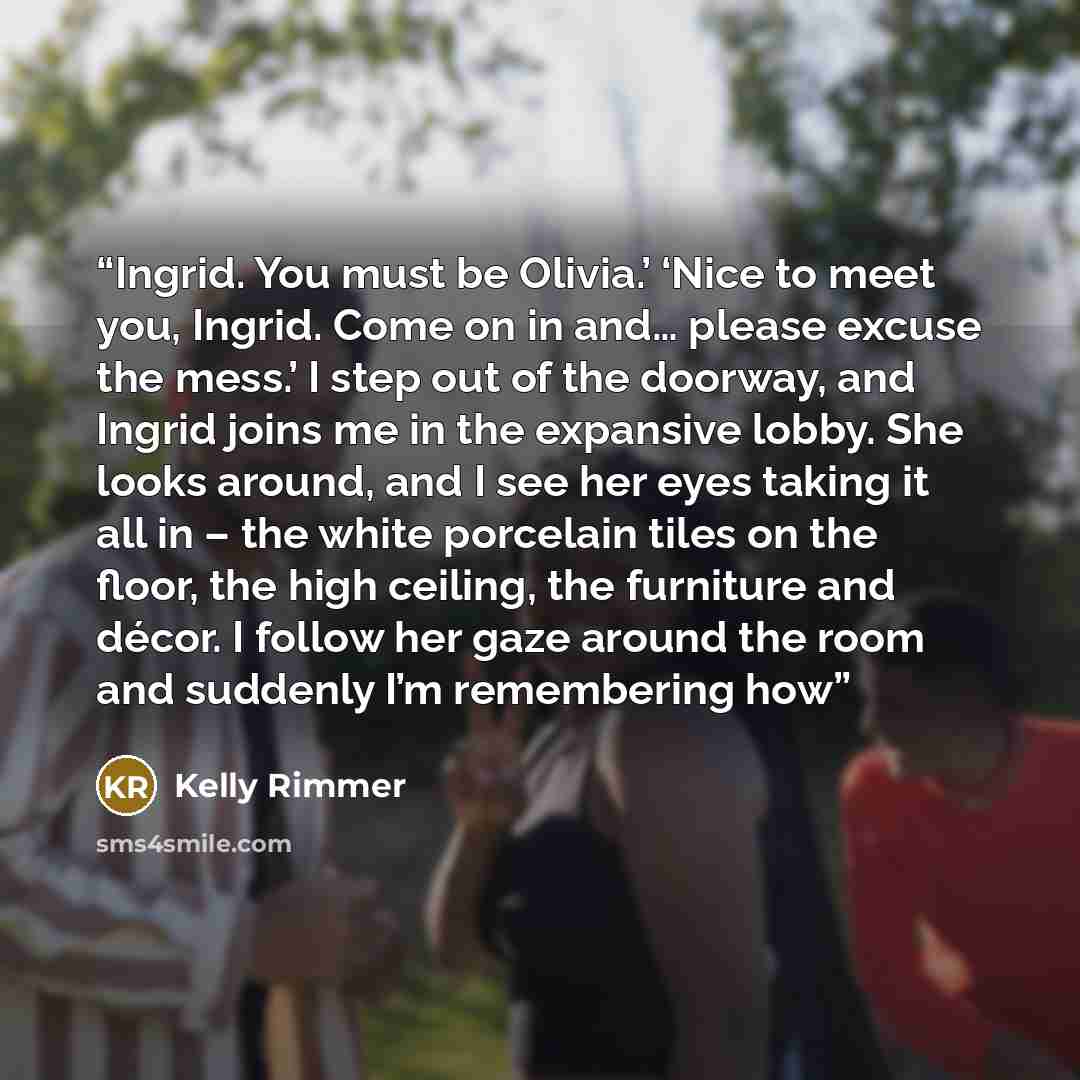 “Ingrid. You must be Olivia.’ ‘Nice to meet you, Ingrid. Come on in and… please excuse the mess.’ I step out of the doorway, and Ingrid joins me in the expansive lobby. She looks around, and I see her eyes taking it all in – the white porcelain tiles on the floor, the high ceiling, the furniture…” quote by Kelly Rimmer