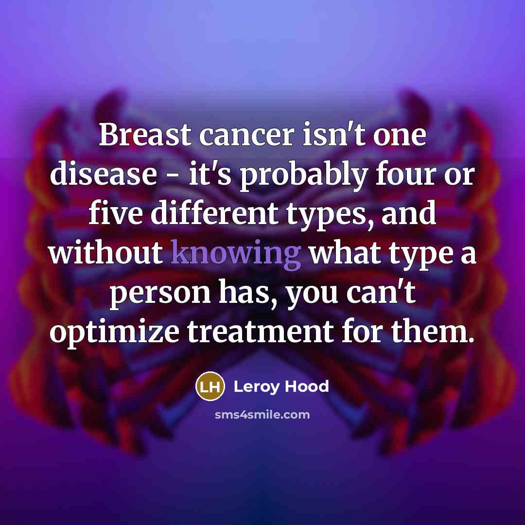 “Breast cancer isn't one disease - it's probably four or five different types, and without knowing what type a person has, you can't optimize treatment for them.” quote by Leroy Hood