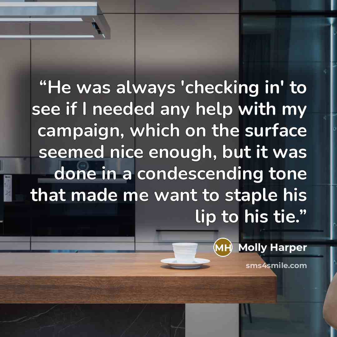“He was always 'checking in' to see if I needed any help with my campaign, which on the surface seemed nice enough, but it was done in a condescending tone that made me want to staple his lip to his tie.” quote by Molly Harper