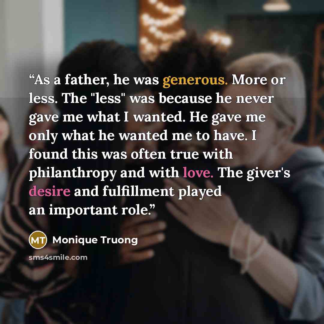 “As a father, he was generous. More or less. The "less" was because he never gave me what I wanted. He gave me only what he wanted me to have. I found this was often true with philanthropy and with love. The giver's desire and fulfillment played an important role.” quote by Monique Truong