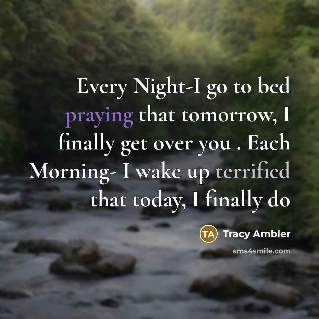 “Every Night-I go to bed praying that tomorrow, I finally get over you . Each Morning- I wake up terrified that today, I finally do” quote by Tracy Ambler