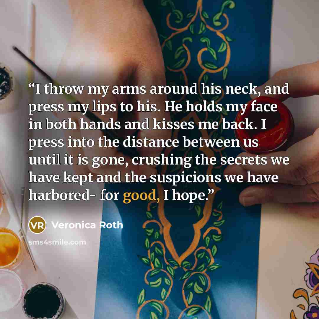 “I throw my arms around his neck, and press my lips to his. He holds my face in both hands and kisses me back. I press into the distance between us until it is gone, crushing the secrets we have kept and the suspicions we have harbored- for good, I hope.” quote by Veronica Roth