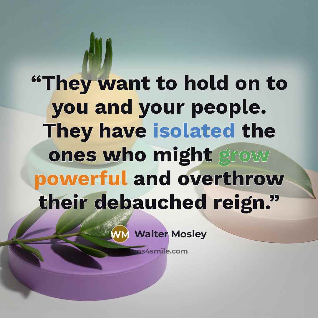 “They want to hold on to you and your people. They have isolated the ones who might grow powerful and overthrow their debauched reign.” quote by Walter Mosley