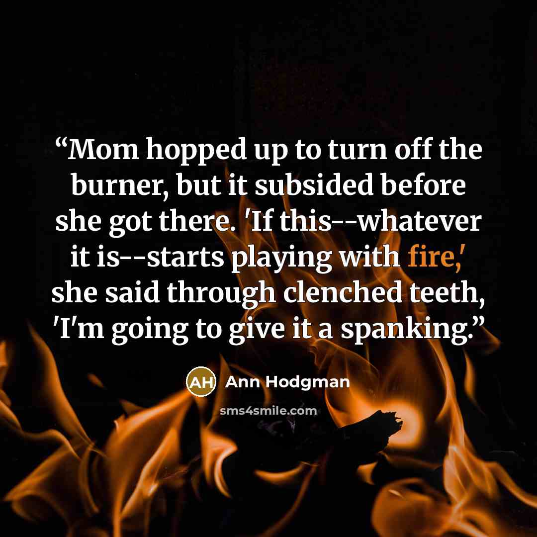 “Mom hopped up to turn off the burner, but it subsided before she got there. 'If this--whatever it is--starts playing with fire,' she said through clenched teeth, 'I'm going to give it a spanking.” quote by Ann Hodgman