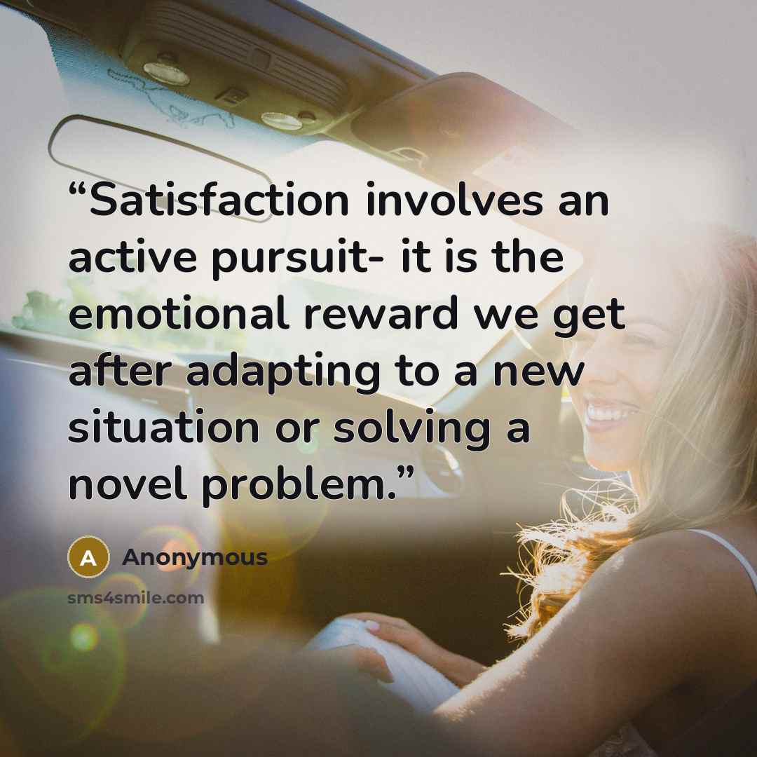 “Satisfaction involves an active pursuit- it is the emotional reward we get after adapting to a new situation or solving a novel problem.” quote by Anonymous
