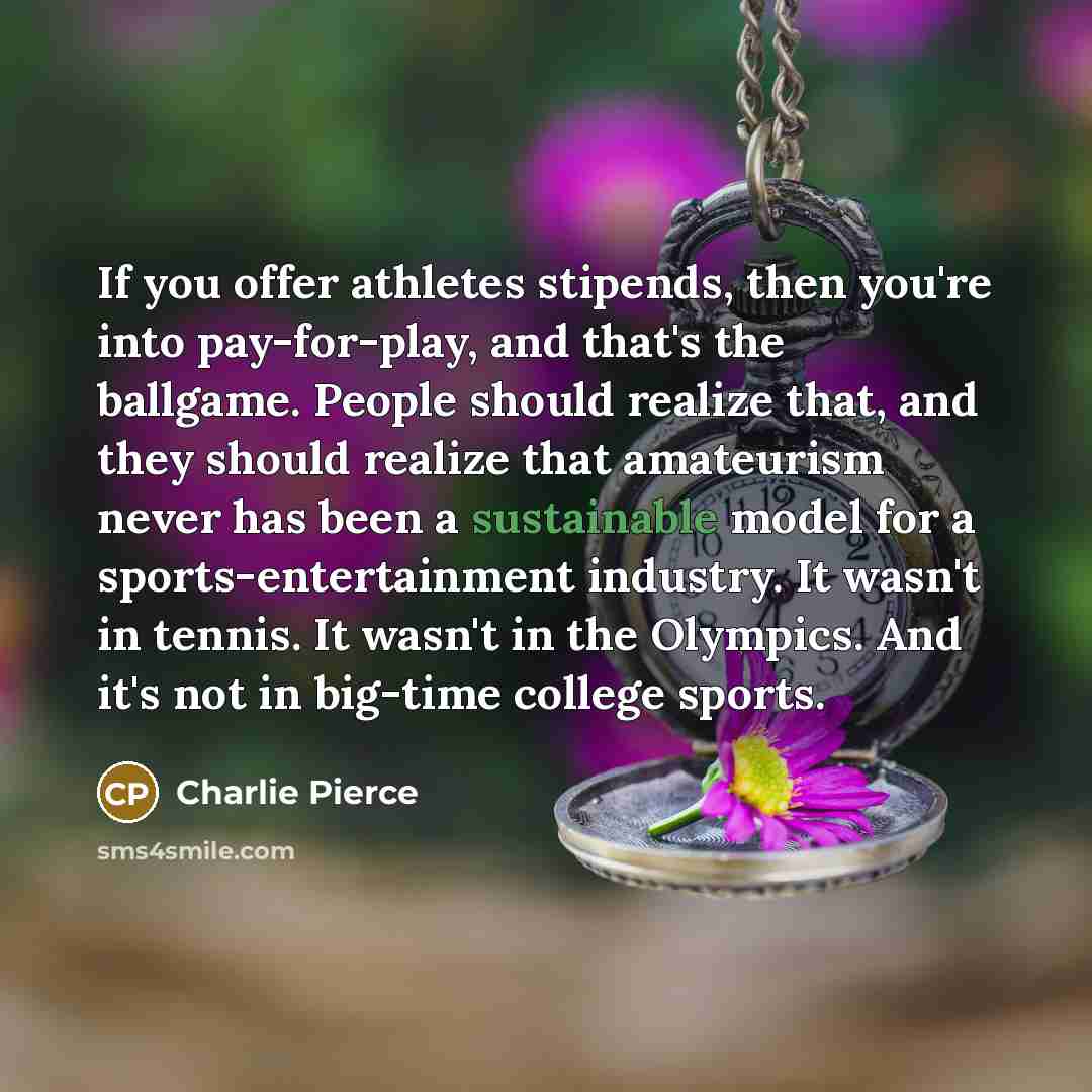 “If you offer athletes stipends, then you're into pay-for-play, and that's the ballgame. People should realize that, and they should realize that amateurism never has been a sustainable model for a sports-entertainment industry. It wasn't in tennis. It wasn't in the Olympics. And it's not in…” quote by Charlie Pierce