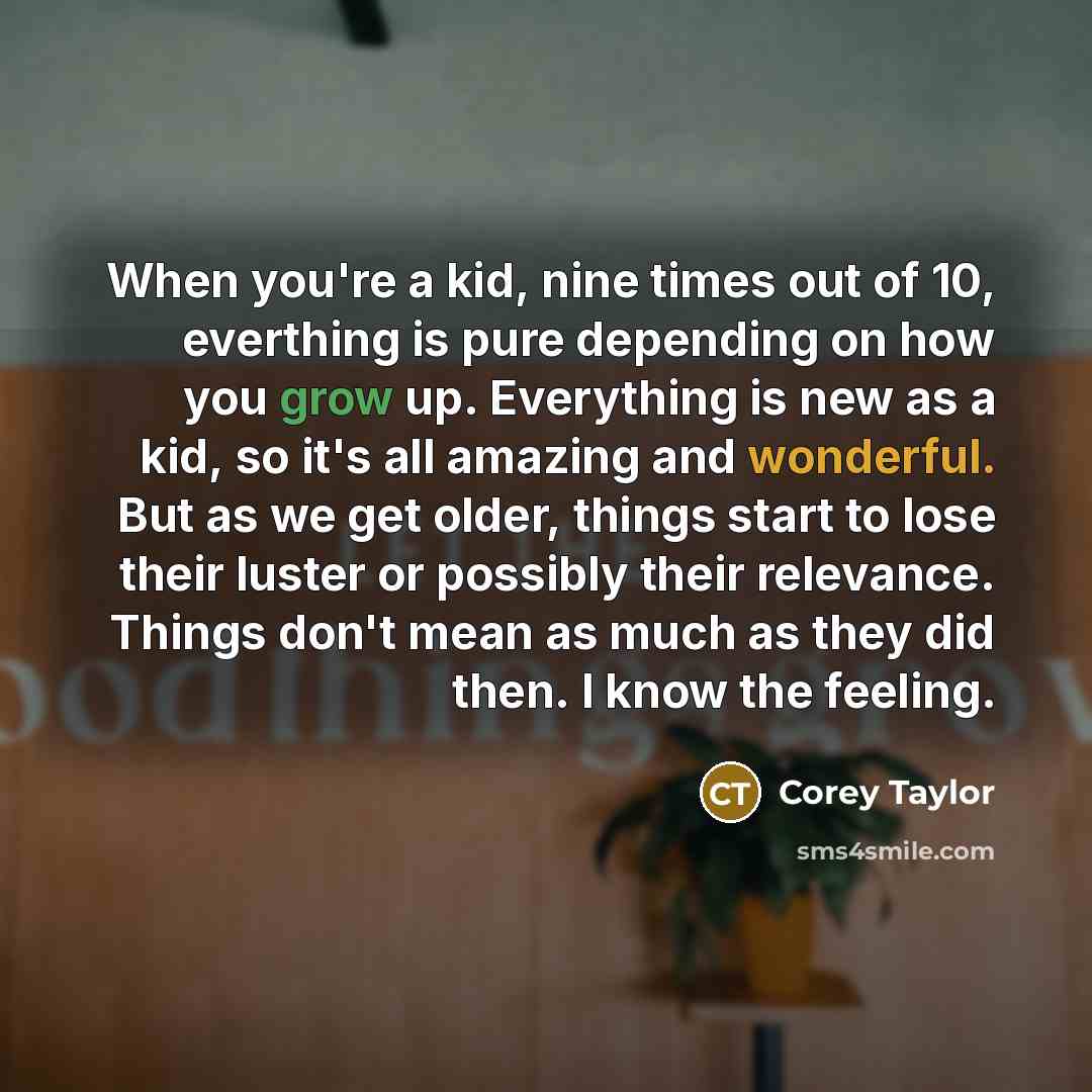 “When you're a kid, nine times out of 10, everthing is pure depending on how you grow up. Everything is new as a kid, so it's all amazing and wonderful. But as we get older, things start to lose their luster or possibly their relevance. Things don't mean as much as they did then. I know the feeling.” quote by Corey Taylor