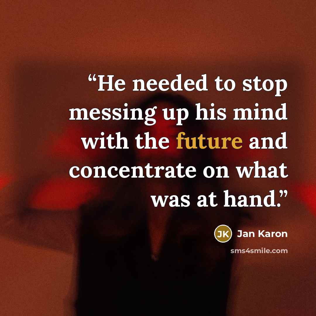 “He needed to stop messing up his mind with the future and concentrate on what was at hand.” quote by Jan Karon