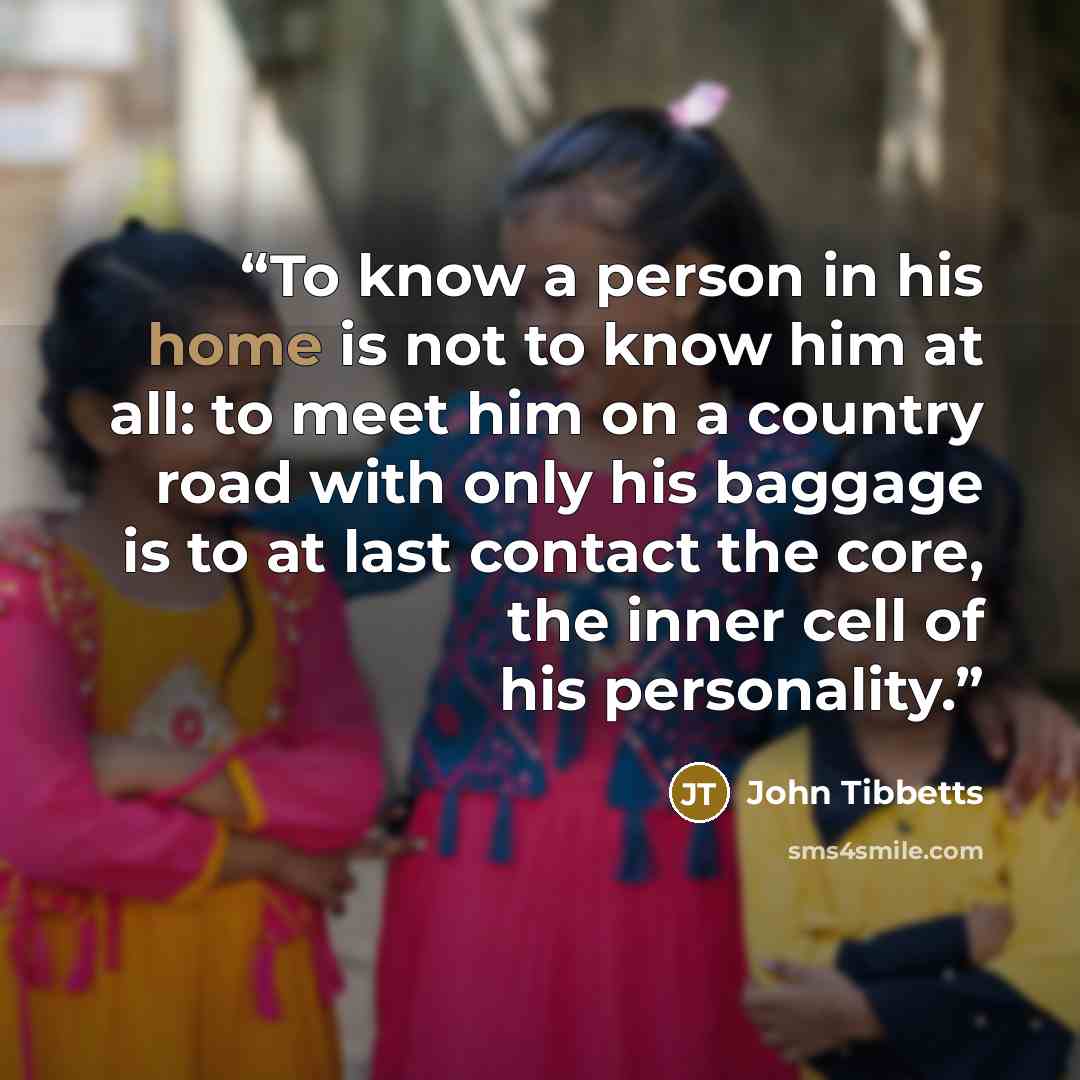 “To know a person in his home is not to know him at all: to meet him on a country road with only his baggage is to at last contact the core, the inner cell of his personality.” quote by John Tibbetts