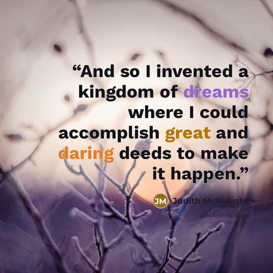 “And so I invented a kingdom of dreams where I could accomplish great and daring deeds to make it happen.” quote by Judith McNaught