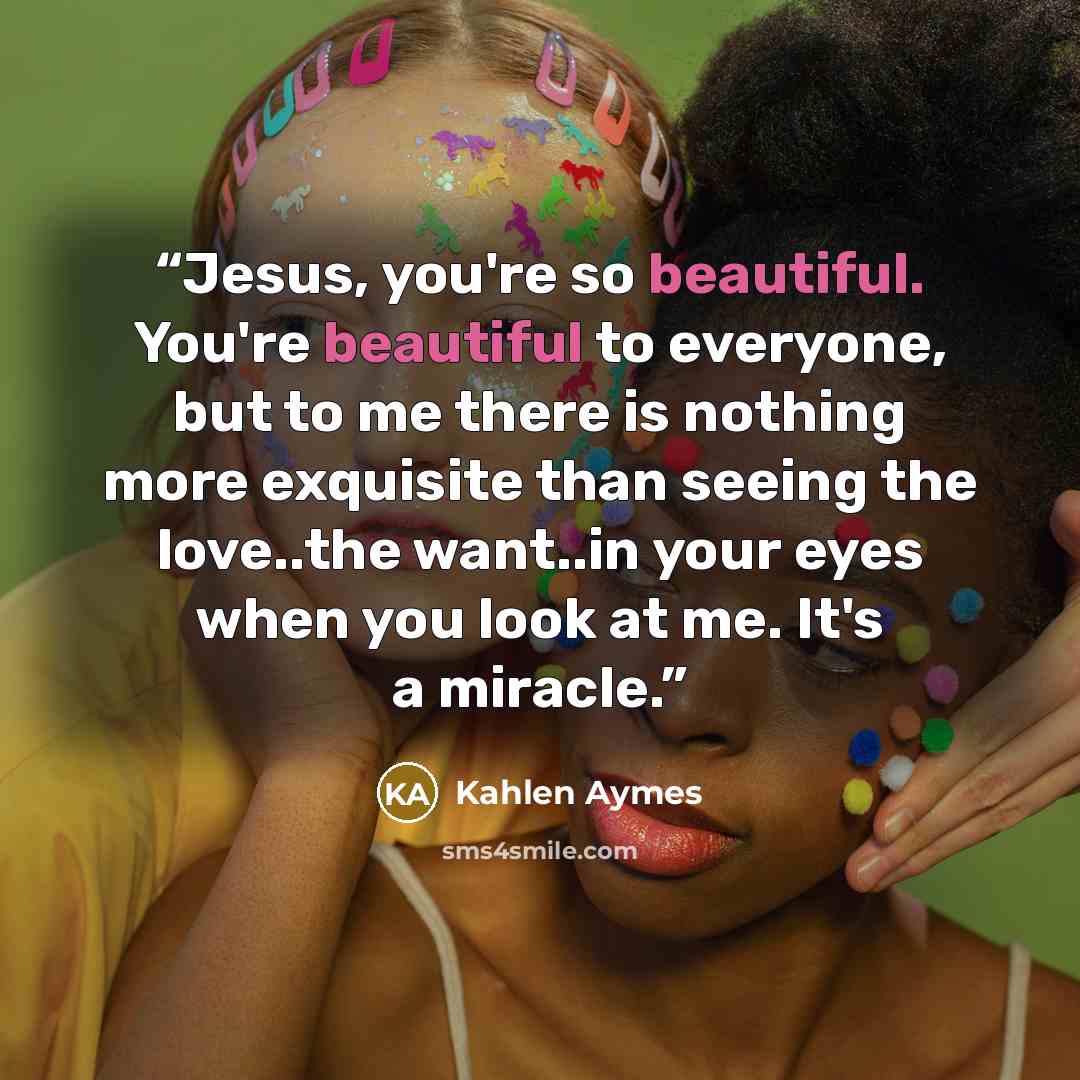 “Jesus, you're so beautiful. You're beautiful to everyone, but to me there is nothing more exquisite than seeing the love..the want..in your eyes when you look at me. It's a miracle.” quote by Kahlen Aymes