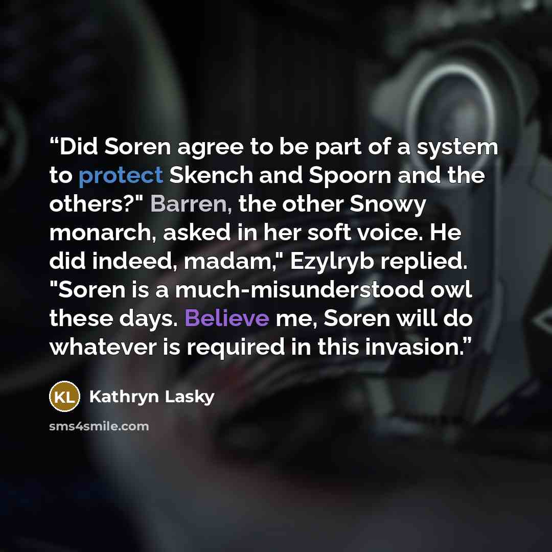 “Did Soren agree to be part of a system to protect Skench and Spoorn and the others?" Barren, the other Snowy monarch, asked in her soft voice. He did indeed, madam," Ezylryb replied. "Soren is a much-misunderstood owl these days. Believe me, Soren will do whatever is required in this invasion.” quote by Kathryn Lasky