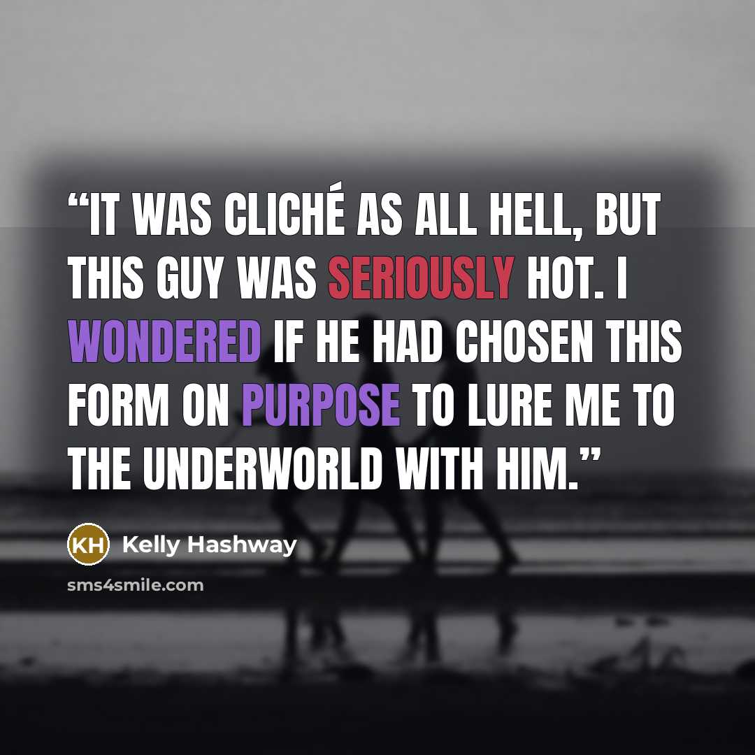 “It was cliché as all hell, but this guy was seriously hot. I wondered if he had chosen this form on purpose to lure me to the underworld with him.” quote by Kelly Hashway
