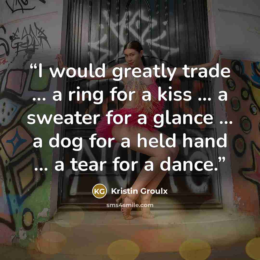 “I would greatly trade ... a ring for a kiss ... a sweater for a glance ... a dog for a held hand ... a tear for a dance.” quote by Kristin Groulx