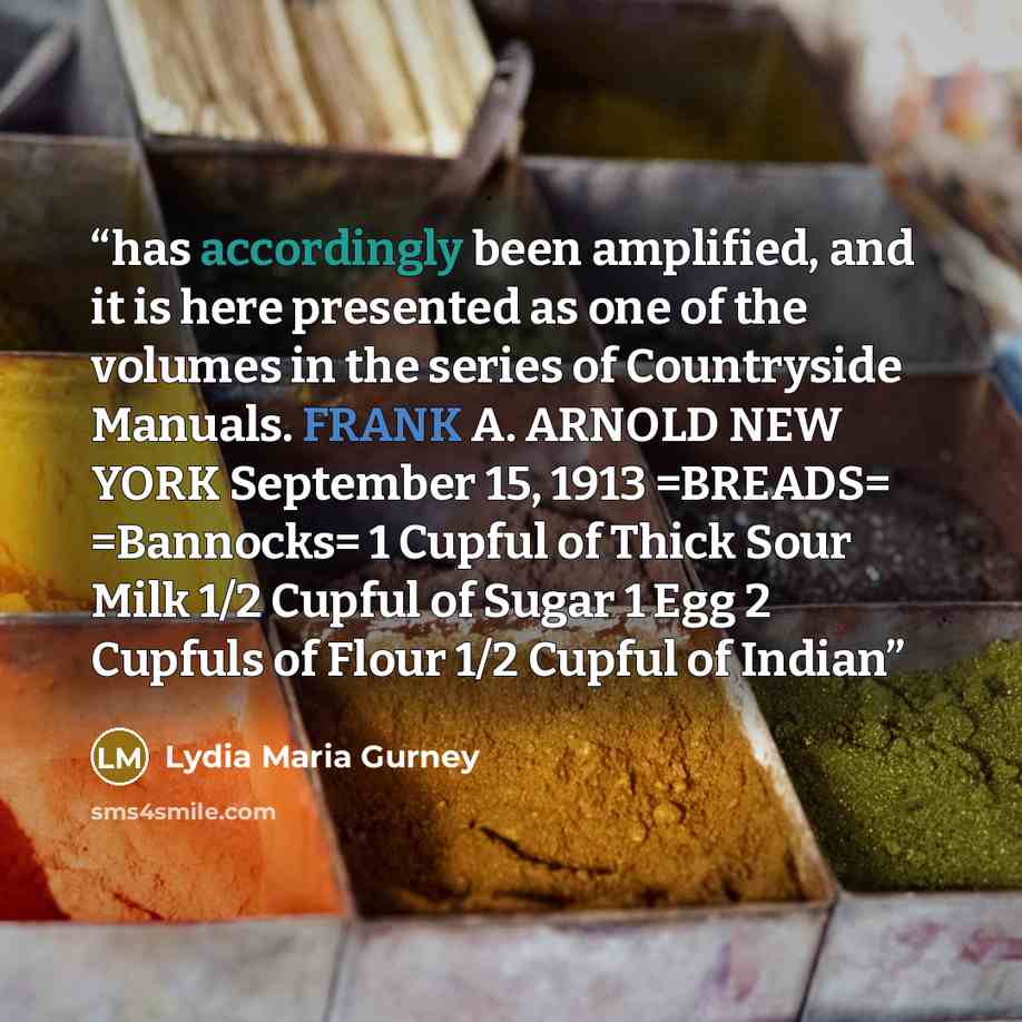 “has accordingly been amplified, and it is here presented as one of the volumes in the series of Countryside Manuals. FRANK A. ARNOLD NEW YORK September 15, 1913 =BREADS= =Bannocks= 1 Cupful of Thick Sour Milk 1/2 Cupful of Sugar 1 Egg 2 Cupfuls of Flour 1/2 Cupful of Indian” quote by Lydia Maria Gurney