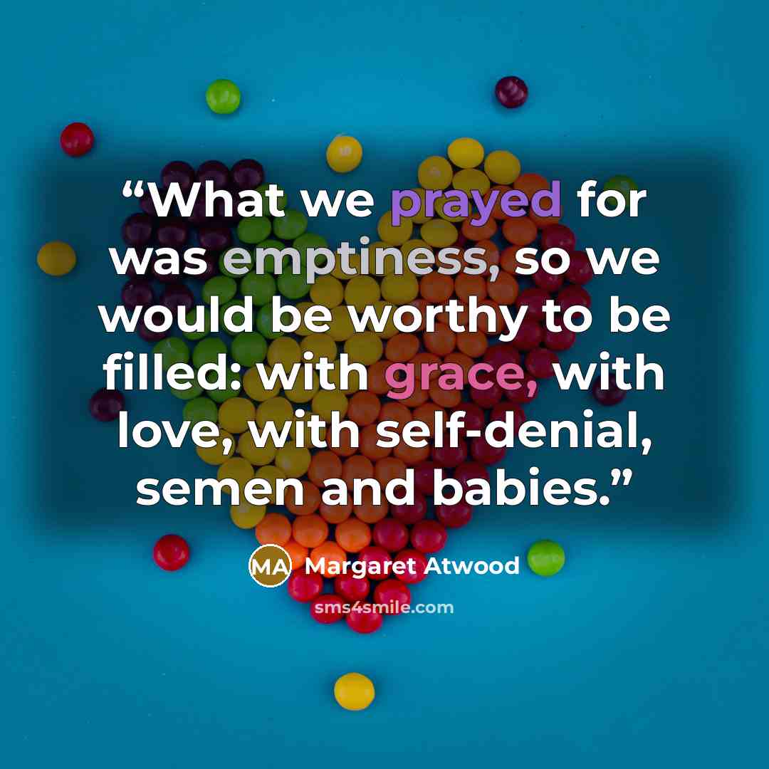 “What we prayed for was emptiness, so we would be worthy to be filled: with grace, with love, with self-denial, semen and babies.” quote by Margaret Atwood