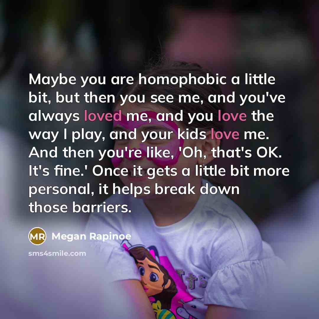 “Maybe you are homophobic a little bit, but then you see me, and you've always loved me, and you love the way I play, and your kids love me. And then you're like, 'Oh, that's OK. It's fine.' Once it gets a little bit more personal, it helps break down those barriers.” quote by Megan Rapinoe