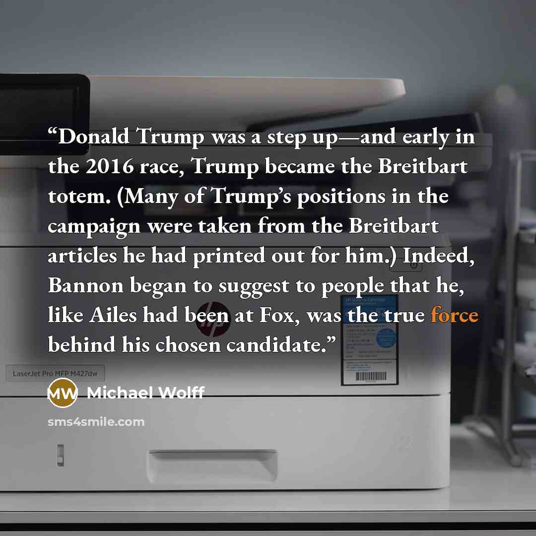 “Donald Trump was a step up—and early in the 2016 race, Trump became the Breitbart totem. (Many of Trump’s positions in the campaign were taken from the Breitbart articles he had printed out for him.) Indeed, Bannon began to suggest to people that he, like Ailes had been at Fox, was the true force…” quote by Michael Wolff