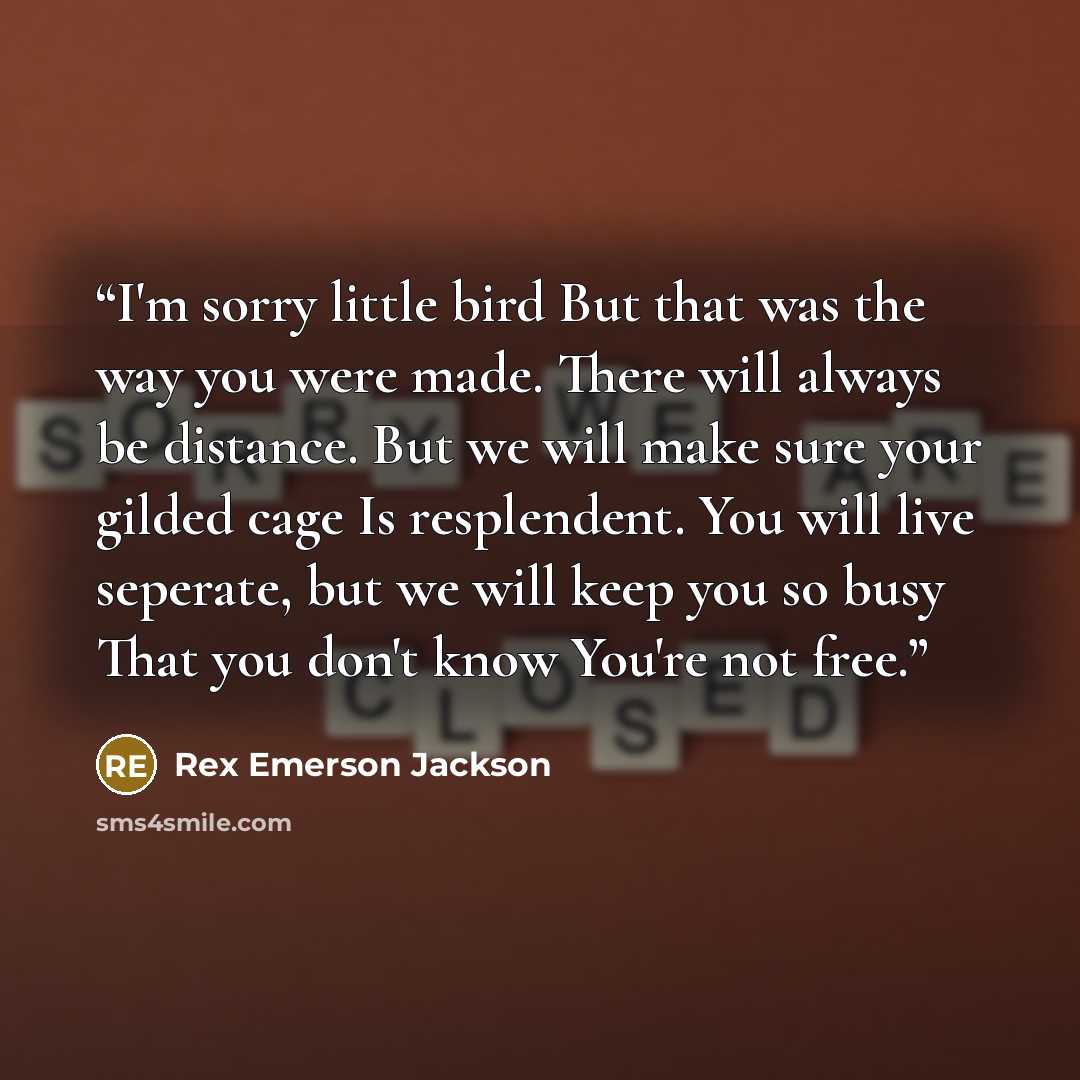 “I'm sorry little bird But that was the way you were made. There will always be distance. But we will make sure your gilded cage Is resplendent. You will live seperate, but we will keep you so busy That you don't know You're not free.” quote by Rex Emerson Jackson