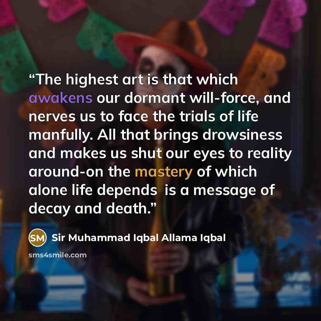 “The highest art is that which awakens our dormant will-force, and nerves us to face the trials of life manfully. All that brings drowsiness and makes us shut our eyes to reality around-on the mastery of which alone life depends�is a message of decay and death.” quote by Sir Muhammad Iqbal Allama Iqbal
