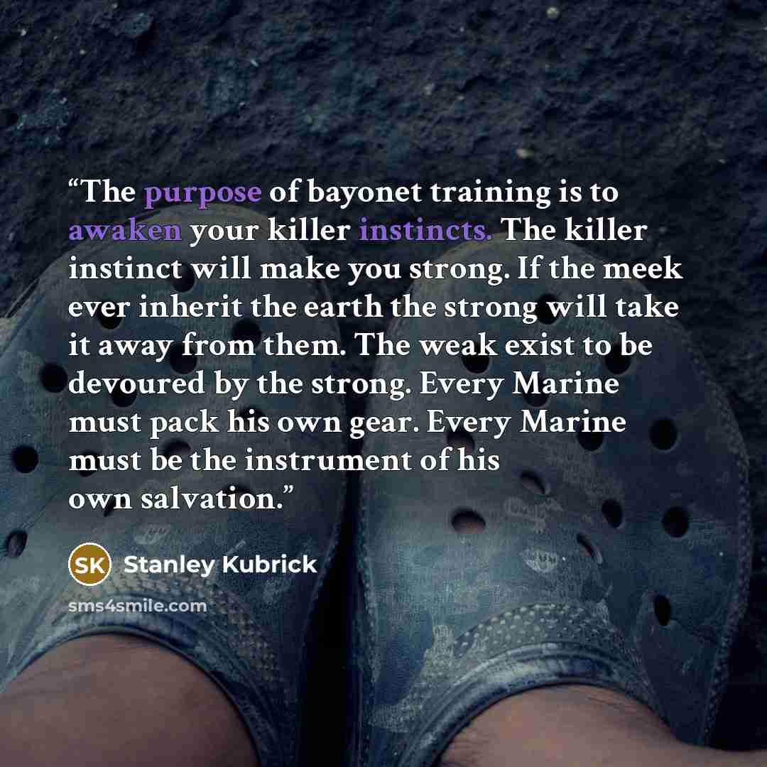“The purpose of bayonet training is to awaken your killer instincts. The killer instinct will make you strong. If the meek ever inherit the earth the strong will take it away from them. The weak exist to be devoured by the strong. Every Marine must pack his own gear. Every Marine must be the…” quote by Stanley Kubrick