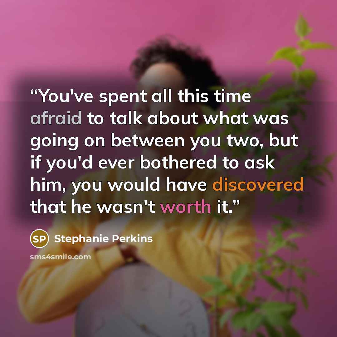 “You've spent all this time afraid to talk about what was going on between you two, but if you'd ever bothered to ask him, you would have discovered that he wasn't worth it.” quote by stephanie perkins