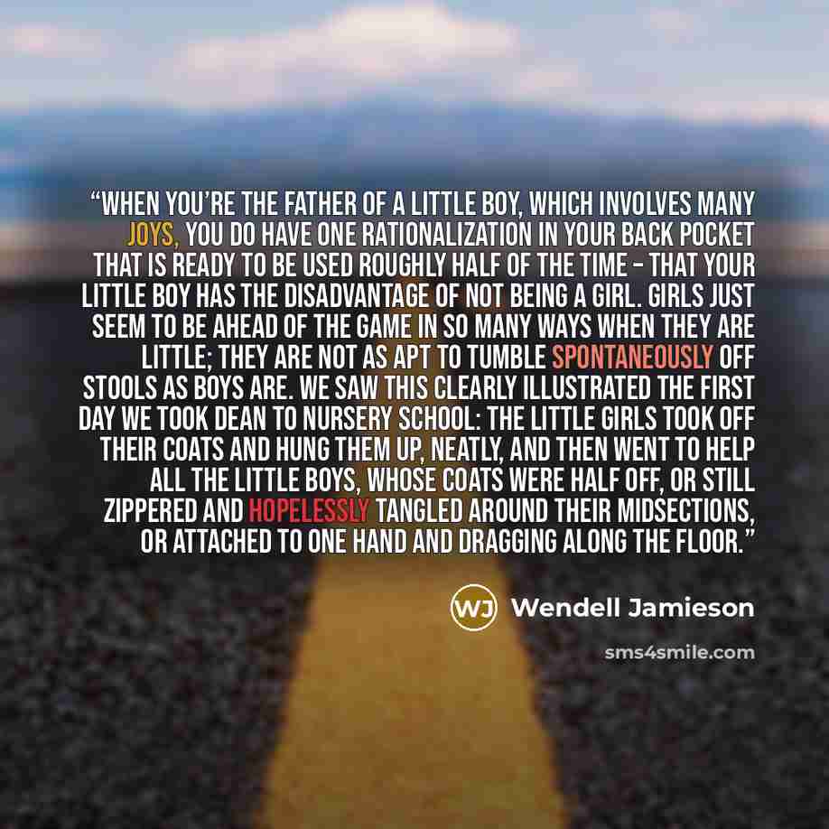 “When you’re the father of a little boy, which involves many joys, you do have one rationalization in your back pocket that is ready to be used roughly half of the time – that your little boy has the disadvantage of not being a girl. Girls just seem to be ahead of the game in so many ways when they…” quote by Wendell Jamieson