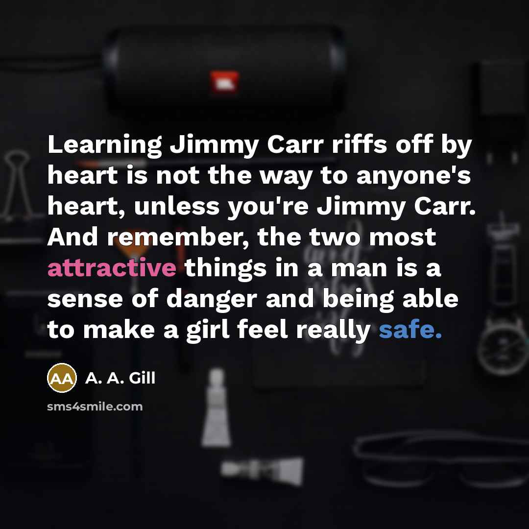 “Learning Jimmy Carr riffs off by heart is not the way to anyone's heart, unless you're Jimmy Carr. And remember, the two most attractive things in a man is a sense of danger and being able to make a girl feel really safe.” quote by A. A. Gill