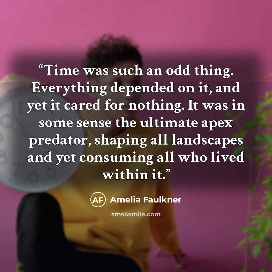 “Time was such an odd thing. Everything depended on it, and yet it cared for nothing. It was in some sense the ultimate apex predator, shaping all landscapes and yet consuming all who lived within it.” quote by Amelia Faulkner