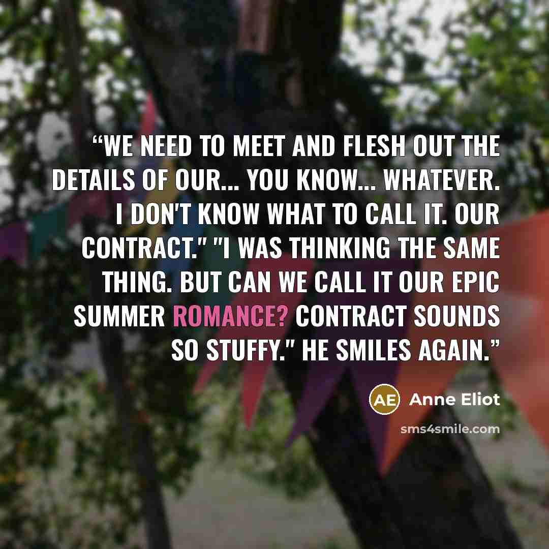 “We need to meet and flesh out the details of our... you know... whatever. I don't know what to call it. Our contract." "I was thinking the same thing. But can we call it our epic summer romance? Contract sounds so stuffy." He smiles again.” quote by Anne Eliot
