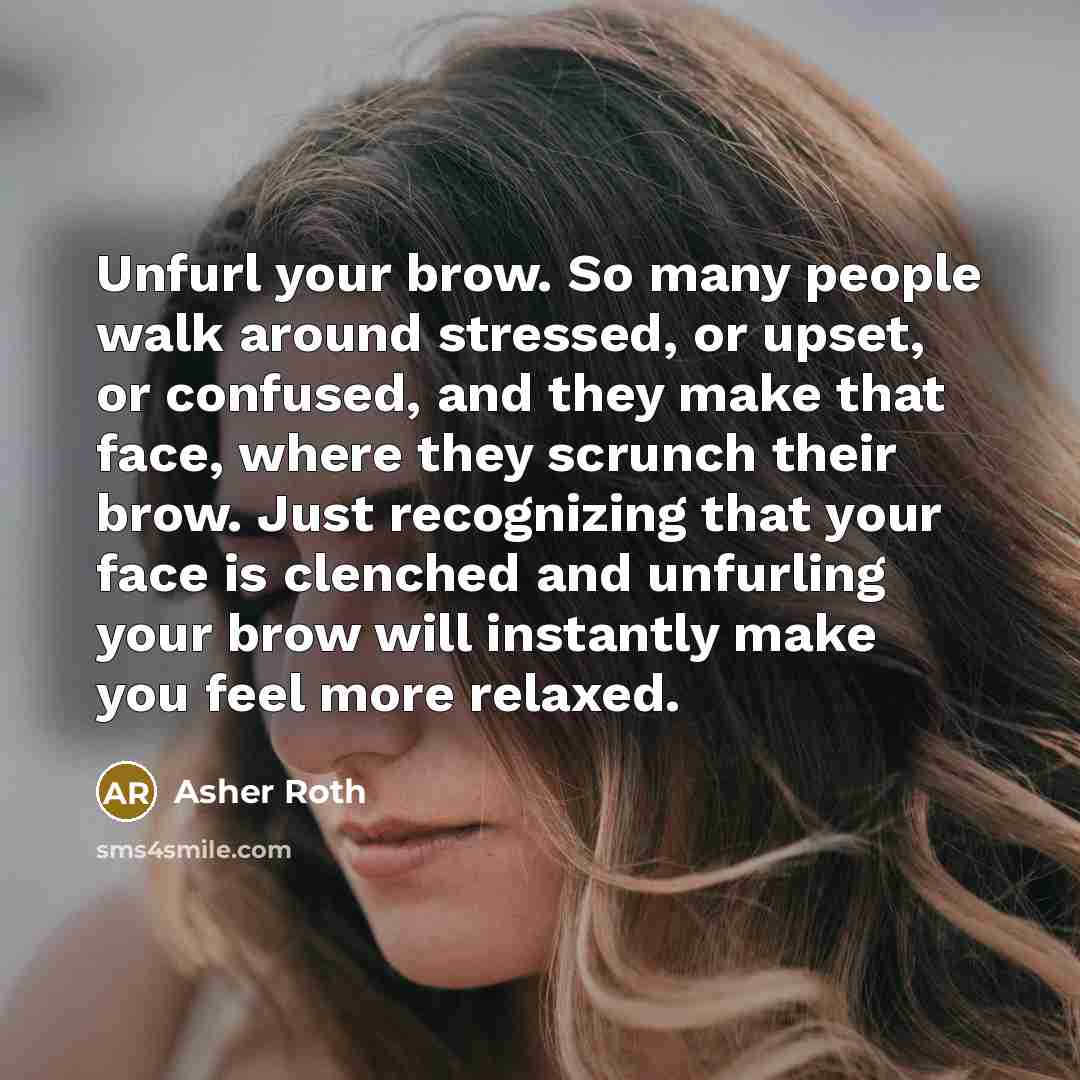 “Unfurl your brow. So many people walk around stressed, or upset, or confused, and they make that face, where they scrunch their brow. Just recognizing that your face is clenched and unfurling your brow will instantly make you feel more relaxed.” quote by Asher Roth