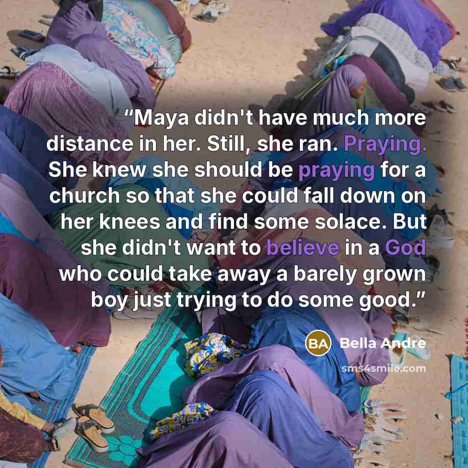 “Maya didn't have much more distance in her. Still, she ran. Praying. She knew she should be praying for a church so that she could fall down on her knees and find some solace. But she didn't want to believe in a God who could take away a barely grown boy just trying to do some good.” quote by Bella Andre