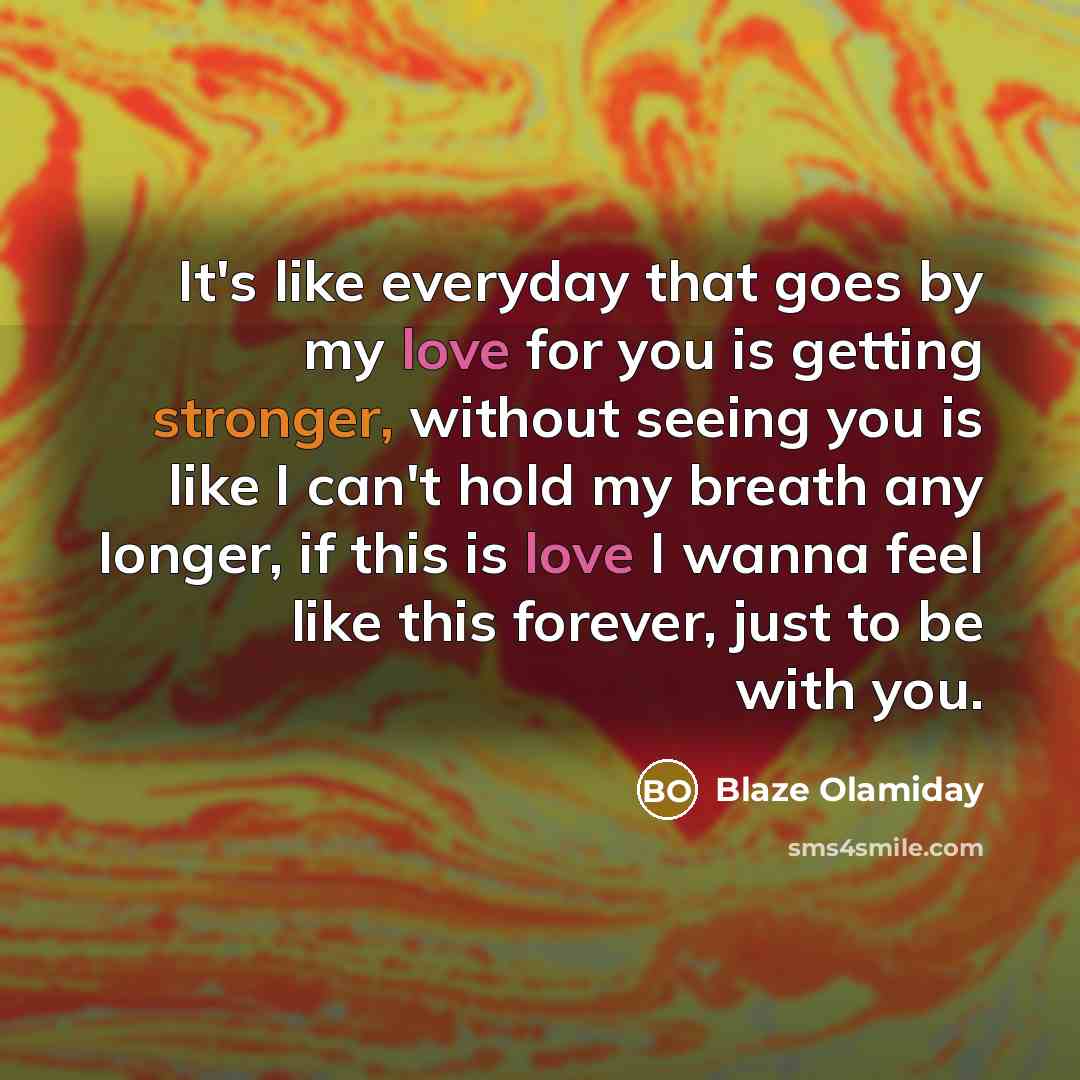 “It's like everyday that goes by my love for you is getting stronger, without seeing you is like I can't hold my breath any longer, if this is love I wanna feel like this forever, just to be with you.” quote by Blaze Olamiday