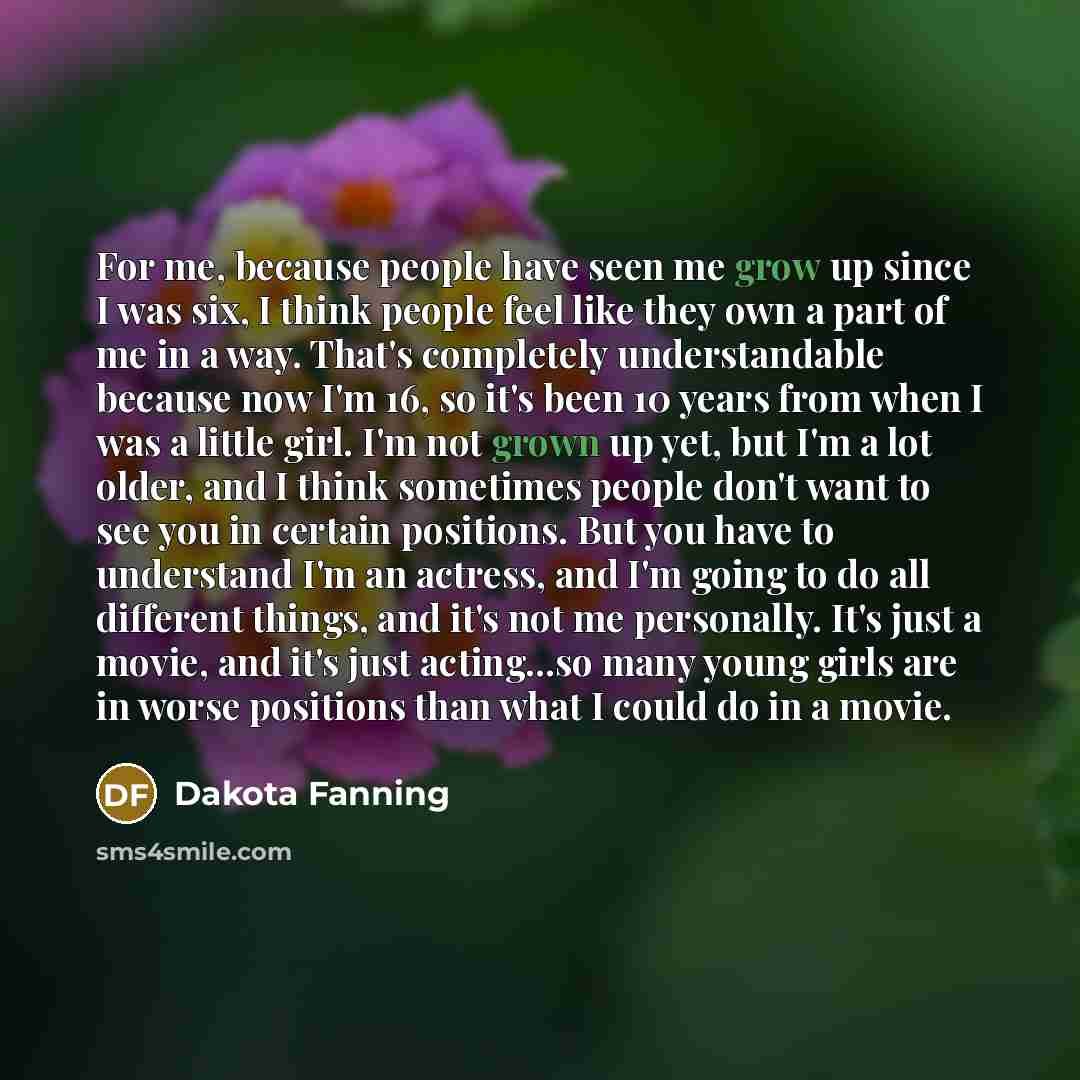 “For me, because people have seen me grow up since I was six, I think people feel like they own a part of me in a way. That's completely understandable because now I'm 16, so it's been 10 years from when I was a little girl. I'm not grown up yet, but I'm a lot older, and I think sometimes people…” quote by Dakota Fanning