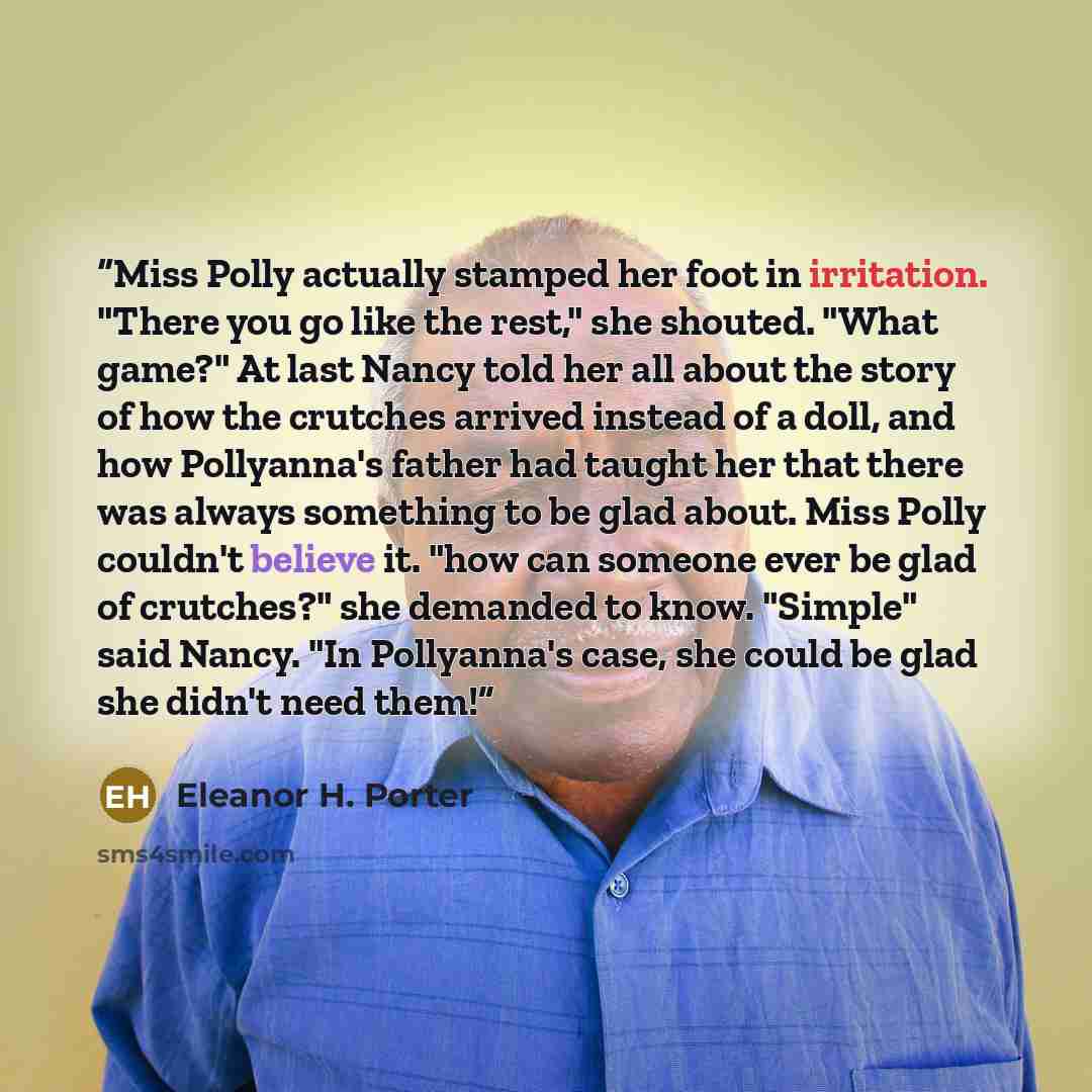 “Miss Polly actually stamped her foot in irritation. "There you go like the rest," she shouted. "What game?" At last Nancy told her all about the story of how the crutches arrived instead of a doll, and how Pollyanna's father had taught her that there was always something to be glad about. Miss…” quote by Eleanor H. Porter