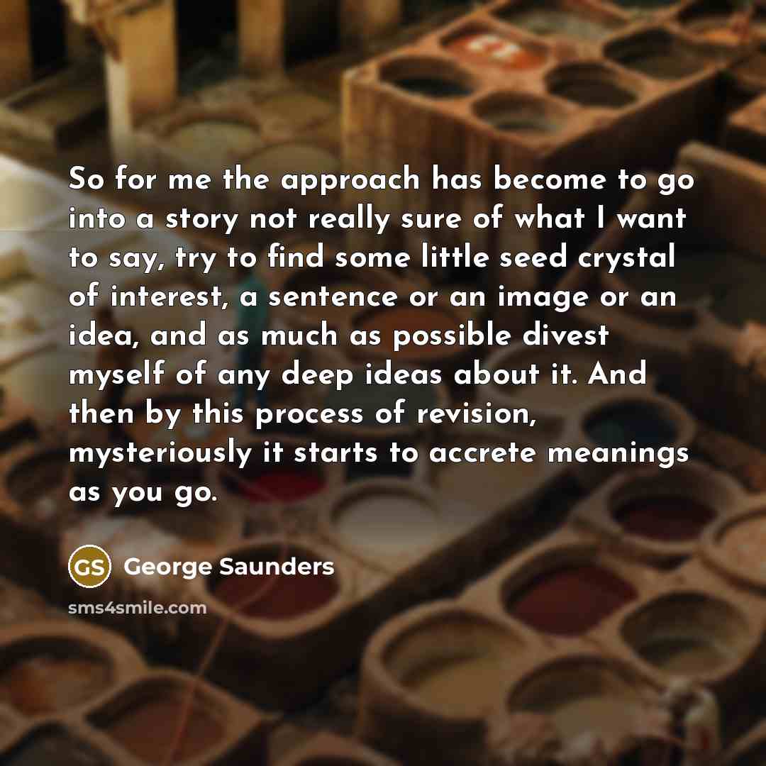 “So for me the approach has become to go into…” quote by George Saunders